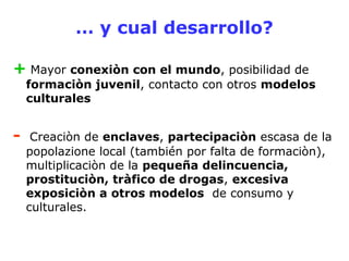 … y cual desarrollo? 
+ Mayor conexiòn con el mundo, posibilidad de 
formaciòn juvenil, contacto con otros modelos 
culturales 
- Creaciòn de enclaves, partecipaciòn escasa de la 
popolazione local (también por falta de formaciòn), 
multiplicaciòn de la pequeña delincuencia, 
prostituciòn, tràfico de drogas, excesiva 
exposiciòn a otros modelos de consumo y 
culturales. 
 