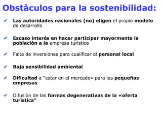 Obstàculos para la sostenibilidad: 
Las autoridades nacionales (no) eligen el propio modelo 
de desarrollo 
Escaso interés en hacer participar mayormente la 
poblaciòn a la empresa turìstica 
Falta de inversiones para cualificar el personal local 
Baja sensibilidad ambiental 
Dificultad a “estar en el mercado» para las pequeñas 
empresas 
Difusiòn de las formas degenerativas de la «oferta 
turìstica” 
 