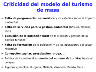 Criticidad del modelo del turismo 
de masa 
Falta de programaciòn urbanìstica y de estudios sobre el impacto 
ambiental 
Falta de servicios para la gestiòn ambiental (basura, cloacas, 
etc.) 
Exclusiòn de la poblaciòn local en la elecciòn y gestiòn de la 
polìtica turìstica 
Falta de formaciòn de la poblaciòn y de los operadores del sector 
receptivo 
Corrupciòn capilar, prostituciòn, droga, … 
Politica de incentivo al aumento del numero de turistas hasta el 
colapso. 
Algunos ejemplos: Hurgada, Malindi, Varadero, Puerto Plata … 
 