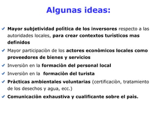 Algunas ideas: 
Mayor subjetividad polìtica de los inversores respecto a las 
autoridades locales, para crear contextos turìsticos mas 
definidos 
Mayor participaciòn de los actores econòmicos locales como 
proveedores de bienes y servicios 
Inversiòn en la formaciòn del personal local 
Inversiòn en la formaciòn del turista 
Pràcticas ambientales voluntarias (certificaciòn, tratamiento 
de los desechos y agua, ecc.) 
Comunicaciòn exhaustiva y cualificante sobre el paìs. 
 