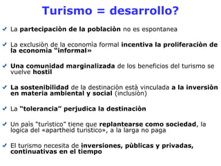 Turismo = desarrollo? 
La partecipaciòn de la poblaciòn no es espontanea 
La exclusiòn de la economìa formal incentiva la proliferaciòn de 
la economìa “informal» 
Una comunidad marginalizada de los beneficios del turismo se 
vuelve hostil 
La sostenibilidad de la destinaciòn està vinculada a la inversiòn 
en materia ambiental y social (inclusiòn) 
La “tolerancia” perjudica la destinaciòn 
Un paìs “turìstico” tiene que replantearse como sociedad, la 
logica del «apartheid turistico», a la larga no paga 
El turismo necesita de inversiones, pùblicas y privadas, 
continuativas en el tiempo 
 