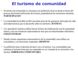 El turismo de comunidad 
El turismo de comunidad se construye con poblaciòn local ya desde el inicio del 
proceso decisional (utilizaciòn de la tierra, propiedad de las estructuras turìsticas: 
PARTICIPACIòN 
La comunidad local debe recibir una parte justa de las ganancias derivadas de cada 
actividad turìstica que se desarrolle sobre su territorio: JUSTICIA 
Los operadores turìsticos deben buscar formas de colaboraciòn con la comunidad 
entera y con sus instancias representativas mas que con determinados individuos: 
COLECTIVIDAD 
Donde existan organismos representativos de la comunidad, estos deben ser 
consultados y sus decisiones respetadas: RESPETO 
La poblaciòn tiene el derecho de decir «no» al turismo. Las comunidades que 
rechazan al turismo tiene que ser respetadas en su voluntad de no encontrar a los 
turistas: SOBERANIA COMUNITARIA 
 