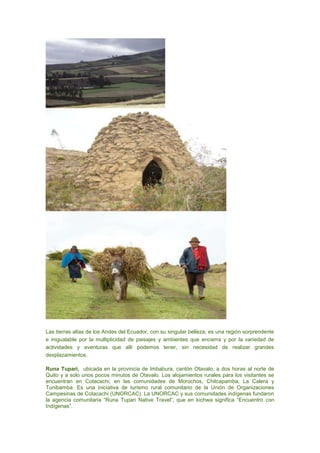 Las tierras altas de los Andes del Ecuador, con su singular belleza, es una región sorprendente
e inigualable por la multiplicidad de paisajes y ambientes que encierra y por la variedad de
actividades y aventuras que allí podemos tener, sin necesidad de realizar grandes
desplazamientos.

Runa Tupari, ubicada en la provincia de Imbabura, cantón Otavalo, a dos horas al norte de
Quito y a solo unos pocos minutos de Otavalo. Los alojamientos rurales para los visitantes se
encuentran en Cotacachi, en las comunidades de Morochos, Chilcapamba, La Calera y
Tunibamba. Es una iniciativa de turismo rural comunitario de la Unión de Organizaciones
Campesinas de Cotacachi (UNORCAC). La UNORCAC y sus comunidades indígenas fundaron
la agencia comunitaria “Runa Tupari Native Travel”, que en kichwa significa “Encuentro con
Indígenas”.
 