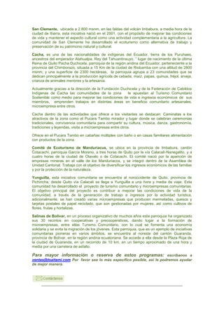 San Clemente, ubicada a 2.800 msnm, en las faldas del volcán Imbabura, a media hora de la
ciudad de Ibarra, esta iniciativa nació en el 2001, con el propósito de mejorar las condiciones
de vida y mantener el aspecto cultural como una actividad complementaria a la agricultura. La
comunidad de San Clemente ha desarrollado el ecoturismo como alternativa de trabajo y
preservación de su patrimonio natural y cultural.

Cacha, es una de las nacionalidades de indígenas del Ecuador, tierra de los Puruhaes,
ancestros del emperador Atahualpa, Rey del Tahuantinsuyo, ” lugar de nacimiento de la última
Reina de Quito Pacha Duchicela, parroquia de la región andina del Ecuador, perteneciente a la
provincia del Chimborazo, situada a 15 Km de la ciudad de Riobamba con una altitud de 2800
msnm; y una superficie de 2300 hectáreas, la parroquia agrupa a 23 comunidades que se
dedican principalmente a la producción agrícola de cebada, maíz, papas, quinua, fréjol, arveja,
crianza de animales menores y la artesanía.

Actualmente gracias a la dirección de la Fundación Duchicela y de la Federación de Cabildos
Indígenas de Cacha las comunidades de la zona         le apuestan al Turismo Comunitario
Sostenible como medio para mejorar las condiciones de vida e ingresos económicos de sus
miembros, emprenden trabajos en distintas áreas en beneficio comunitario artesanales,
microempresa entre otros.

Cacha dentro de las actividades que ofrece a los visitantes se destacan: Caminatas a los
atractivos de la zona como el Pucara Tambo mirador y lugar donde se celebran ceremonias
tradicionales, convivencia comunitaria para compartir su cultura, música, danza, gastronomía,
tradiciones y leyendas, visita a microempresas entre otros.

Ofrece en el Pucara Tambo en cabañas múltiples con baño o en casas familiares alimentación
con productos de la zona.

Comité de Ecoturismo de Manduriacus, se ubica en la provincia de Imbabura, cantón
Cotacachi, parroquia García Moreno, a tres horas de Quito por la vía Calacalí-Nanegalito, y a
cuatro horas de la ciudad de Otavalo o de Cotacachi. El comité nació por la aparición de
empresas mineras en el valle de los Manduriacos, y se integró dentro de la Asamblea de
Unidad Cantonal. Trabaja con el objetivo de diversificar los ingresos económicos de las familias
y por la protección de la naturaleza.

Yunguilla, esta iniciativa comunitaria se encuentra al noroccidente de Quito, provincia de
Pichincha, desde Quito vía Calacalí se llega a Yunguilla a una hora y media de viaje. Esta
comunidad ha desarrollado el proyecto de turismo comunitario y microempresas comunitarias.
El objetivo principal del proyecto es contribuir a mejorar las condiciones de vida de la
comunidad, a través de la generación de trabajo e ingresos por la actividad turística,
adicionalmente, se han creado varias microempresas que producen mermeladas, quesos y
tarjetas postales de papel reciclado, que son gestionadas por mujeres, así como cultivos de
flores, frutas y hortalizas.

Salinas de Bolívar, en un proceso organizativo de muchos años esta parroquia ha organizado
sus 30 recintos en cooperativas y precooperativas, dando lugar a la formación de
microempresas, entre ellas Turismo Comunitario, con lo cual se fomenta una economía
solidaria y se evita la migración de los jóvenes. Esta parroquia, que es un ejemplo de iniciativas
comunitarias pioneras en varios ámbitos, se encuentra al noreste del cantón Guaranda,
provincia de Bolívar, en la región andina ecuatoriana. Se accede a ella desde la Plaza Roja de
la ciudad de Guaranda, en un recorrido de 10 km, en un tiempo aproximado de una hora y
media por una carretera de asfalto.

Para mayor información o reserva de estos programas: escribanos a
ventas@tsaitami.com Por favor sea lo más específico posible, así le podremos ayudar
de mejor manera.
 