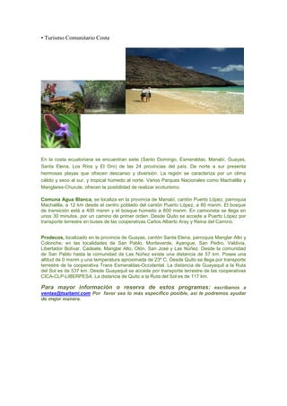 • Turismo Comunitario Costa




En la costa ecuatoriana se encuentran siete (Santo Domingo, Esmeraldas, Manabí, Guayas,
Santa Elena, Los Ríos y El Oro) de las 24 provincias del país. De norte a sur presenta
hermosas playas que ofrecen descanso y diversión. La región se caracteriza por un clima
cálido y seco al sur, y tropical húmedo al norte. Varios Parques Nacionales como Machalilla y
Manglares-Churute, ofrecen la posibilidad de realizar ecoturismo.

Comuna Agua Blanca, se localiza en la provincia de Manabí, cantón Puerto López, parroquia
Machalilla, a 12 km desde el centro poblado del cantón Puerto López, a 80 msnm. El bosque
de transición está a 400 msnm y el bosque húmedo a 800 msnm. En camioneta se llega en
unos 30 minutos, por un camino de primer orden. Desde Quito se accede a Puerto López por
transporte terrestre en buses de las cooperativas Carlos Alberto Aray y Reina del Camino.


Prodecos, localizado en la provincia de Guayas, cantón Santa Elena, parroquia Manglar Alto y
Colonche, en las localidades de San Pablo, Monteverde, Ayangue, San Pedro, Valdivia,
Libertador Bolívar, Cadeate, Manglar Alto, Olón, San José y Las Núñez. Desde la comunidad
de San Pablo hasta la comunidad de Las Núñez existe una distancia de 57 km. Posee una
altitud de 0 msnm y una temperatura aproximada de 23º C. Desde Quito se llega por transporte
terrestre de la cooperativa Trans Esmeraldas-Occidental. La distancia de Guayaquil a la Ruta
del Sol es de 537 km. Desde Guayaquil se accede por transporte terrestre de las cooperativas
CICA-CLP-LIBERPESA. La distancia de Quito a la Ruta del Sol es de 117 km.

Para mayor información o reserva de estos programas: escribanos a
ventas@tsaitami.com Por favor sea lo más específico posible, así le podremos ayudar
de mejor manera.
 