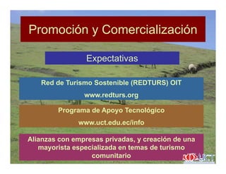 Promoción y ComercializaciónPromoción y Comercialización
Expectativas
Red de Turismo Sostenible (REDTURS) OIT
www.redturs.orgg
Programa de Apoyo Tecnológico
/ fwww.uct.edu.ec/info
Alianzas con empresas privadas, y creación de unap p , y
mayorista especializada en temas de turismo
comunitario
 