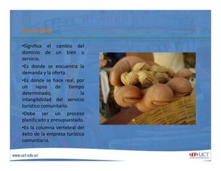ComercializarComercializar
•Significa el cambio del
dominio de un bien odominio de un bien o
servicio.
•Es donde se encuentra la
demanda y la oferta.y
•Es donde se hace real, por
un lapso de tiempo
determinado, la
intangibilidad del servicio
turístico comunitario.
•Debe ser un proceso
planificado y presupuestado.
•Es la columna vertebral del
éxito de la empresa turística
it icomunitaria.
 