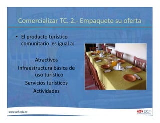 Comercializar TC. 2.‐ Empaquete su ofertaComercializar TC. 2. Empaquete su oferta
• El producto turísticoEl producto turístico 
comunitario  es igual a:
Atractivos 
Infraestructura básica deInfraestructura básica de 
uso turístico
Servicios turísticos
Actividades
 