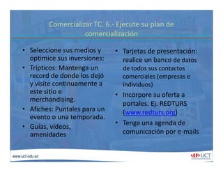 Comercializar TC. 6.‐ Ejecute su plan de 
i li iócomercialización
• Seleccione sus medios y  • Tarjetas de presentación: y
optimice sus inversiones:
• Trípticos: Mantenga un 
record de donde los dejó
a je as de p ese ac ó
realice un banco de datos 
de todos sus contactos 
i l (record de donde los dejó 
y visite continuamente a 
este sitio e 
h d
comerciales (empresas e 
individuos)
• Incorpore su oferta a
merchandising.
• Afiches: Puntales para un 
evento o una temporada.
Incorpore su oferta a 
portales. Ej. REDTURS 
(www.redturs.org)
evento o una temporada.
• Guías, vídeos, 
amenidades
• Tenga una agenda de 
comunicación por e‐mails
 