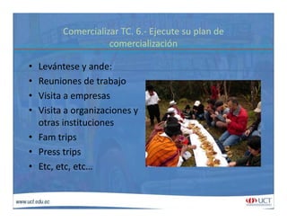 Comercializar TC. 6.‐ Ejecute su plan de 
i li iócomercialización
• Levántese y ande:Levántese y ande:
• Reuniones de trabajo
• Visita a empresasVisita a empresas
• Visita a organizaciones y 
otras institucionesotras instituciones
• Fam trips
• Press tripsPress trips
• Etc, etc, etc…
 