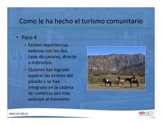 Como le ha hecho el turismo comunitarioComo le ha hecho el turismo comunitario
• Paso 4Paso 4
– Existen experiencias 
exitosas con los dos 
tipos de canales, directo 
o indirectos.
– Quienes han logradoQuienes han logrado 
superar los errores del 
pasado y se han 
i t d l dintegrado en la cadena 
de comercio son más 
exitosos al momento
 