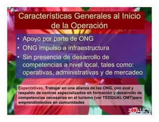 Características Generales al Inicio
d l O ióde la Operación
• Apoyo por parte de ONG• Apoyo por parte de ONG
• ONG impulso a infraestructura
• Sin presencia de desarrollo de
competencias a nivel local, tales como:
operativas, administrativas y de mercadeo
Expectativas. Trabajar en una alianza de las ONG, con aval y
respaldo de centros especializados en formación y desarrollo de
competencias necesarias en el turismo (ver TEDQUAL OMT)parap ( )p
emprendimientos en comunidades
 