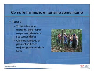 Como le ha hecho el turismo comunitarioComo le ha hecho el turismo comunitario
• Paso 6Paso 6
– Todos están en el 
mercado, pero la gran 
mayoría no abandona 
sus comunidades
– Quienes han dado elQuienes han dado el 
paso activo tienen 
mejores porciones de la 
t ttorta 
 