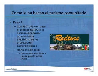 Como le ha hecho el turismo comunitarioComo le ha hecho el turismo comunitario
• Paso 7
– Con REDTURS y en base 
al proceso NETCOM se 
están midiendo porestán midiendo por 
primera vez la 
efectividad de los 
procesos deprocesos de 
comercialización
– Hasta el momento:
• De una respuesta lenta a 
una respuesta media 
(70%)
 