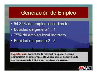 Generación de EmpleoGeneración de Empleo
• 94 32% de empleo local directo• 94.32% de empleo local directo
• Equidad de género 1 : 1
• 75% de empleo local indirecto
• Equidad de género 2 : 5q g
Expectativas. Consolidar la realidad de que el turismo
comunitario es una propuesta válida para el desarrollo de
nuevas plazas de trabajo con equidad de género.p j q g
 
