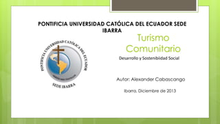 Turismo
Comunitario
Desarrollo y Sostenibiidad Social
Autor: Alexander Cabascango
Ibarra, Diciembre de 2013
PONTIFICIA UNIVERSIDAD CATÓLICA DEL ECUADOR SEDE
IBARRA
 