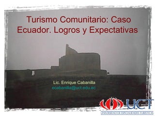 Turismo Comunitario: Caso
Ecuador. Logros y Expectativas
Lic. Enrique Cabanilla
ecabanilla@uct.edu.ec
 