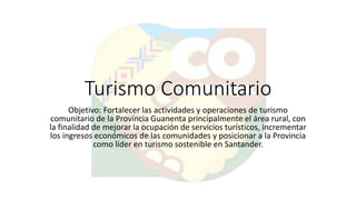 Turismo Comunitario
Objetivo: Fortalecer las actividades y operaciones de turismo
comunitario de la Provincia Guanenta principalmente el área rural, con
la finalidad de mejorar la ocupación de servicios turísticos, incrementar
los ingresos económicos de las comunidades y posicionar a la Provincia
como líder en turismo sostenible en Santander.
 