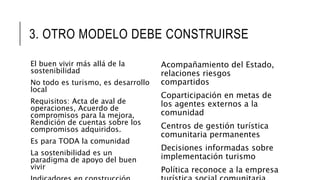 3. OTRO MODELO DEBE CONSTRUIRSE
El buen vivir más allá de la
sostenibilidad
No todo es turismo, es desarrollo
local
Requisitos: Acta de aval de
operaciones, Acuerdo de
compromisos para la mejora,
Rendición de cuentas sobre los
compromisos adquiridos.
Es para TODA la comunidad
La sostenibilidad es un
paradigma de apoyo del buen
vivir
Acompañamiento del Estado,
relaciones riesgos
compartidos
Coparticipación en metas de
los agentes externos a la
comunidad
Centros de gestión turística
comunitaria permanentes
Decisiones informadas sobre
implementación turismo
Política reconoce a la empresa
 