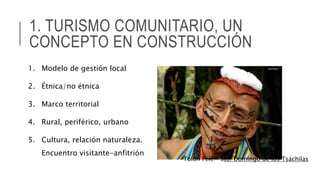 1. TURISMO COMUNITARIO, UN
CONCEPTO EN CONSTRUCCIÓN
1. Modelo de gestión local
2. Étnica/no étnica
3. Marco territorial
4. Rural, periférico, urbano
5. Cultura, relación naturaleza.
Encuentro visitante-anfitrión
Tolón Pélé – Sto. Domingo de los Tsáchilas
 