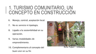 1. TURISMO COMUNITARIO, UN
CONCEPTO EN CONSTRUCCIÓN
6. Manejo, control, aceptación local.
7. No es servicio ni tipología.
8. Ligado a la sostenibilidad en su
operación.
9. Varias modalidades de
emprendimiento.
10. Complementario al concepto del
buen vivir en su fin
Runa Tupari - Imbabura
 