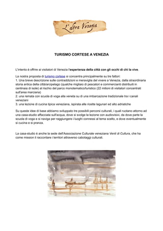 TURISMO CORTESE A VENEZIA



L'intento è offrire ai visitatori di Venezia l'esperienza della città con gli occhi di chi la vive.

La nostra proposta di turismo cortese si concentra principalmente su tre fattori:
1. Una breve descrizione sulle contraddizioni e meraviglia del vivere a Venezia, dalla straordinaria
storia antica della città/arcipelago (qualche migliaio di pescatori e commercianti distribuiti in
centinaia di isole) al rischio del parco monotematico/turistico (22 milioni di visitatori concentrati
sull'area marciana)
2. una remata con scuola di voga alla veneta su di una imbarcazione tradizionale tra i canali
veneziani
3. una lezione di cucina tipica veneziana, ispirata alle ricette lagunari ed alto adriatiche

Su queste idee di base abbiamo sviluppato tre possibili percorsi culturali, i quali ruotano attorno ad
una casa-studio affacciata sull'acqua, dove si svolge la lezione con audiovisivi, da dove parte la
scuola di voga e si naviga per raggiungere i luoghi connessi al tema scelto, e dove eventualmente
si cucina e si pranza.


La casa-studio è anche la sede dell'Associazione Culturale veneziana Venti di Cultura, che ha
come mission il raccontare i territori attraverso cabotaggi culturali.
 