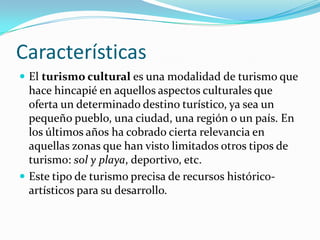 Características
 El turismo cultural es una modalidad de turismo que
  hace hincapié en aquellos aspectos culturales que
  oferta un determinado destino turístico, ya sea un
  pequeño pueblo, una ciudad, una región o un país. En
  los últimos años ha cobrado cierta relevancia en
  aquellas zonas que han visto limitados otros tipos de
  turismo: sol y playa, deportivo, etc.
 Este tipo de turismo precisa de recursos histórico-
  artísticos para su desarrollo.
 