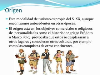 Origen
 Esta modalidad de turismo es propia del S. XX, aunque
  encontramos antecedentes en otras épocas.
 El origen está en los objetivos comerciales o religiosos
  de personalidades como el historiador griego Eródoto
  o Marco Polo, provocaba que estos se desplazaran a
  otros lugares y conocieran otras culturas, por ejemplo
  como las conquistas de otros continentes.
 