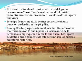  El turismo cultural está considerado parte del grupo
  de turismo alternativo. Se realiza cuando el turista
  concentra su atención en conocer la cultura de los lugares
  que visita
 Este tipo de turismo realiza cortas estancias con una
  duración de destino entre 3 ó 4 días.
 Es muy flexible ya que suele combinar la cultura con otras
  motivaciones con lo que supone un fácil manejo de la
  demanda siempre que le ofrezca lo que busca. Los lugares
  de destino principalmente de este turismo son los núcleos
  receptores históricos.




                                      San Vicente de la Barquera
 