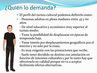 ¿Quién lo demanda?
     El perfil del turista cultural podemos definirlo como:
     - Personas adultas en plena madurez entre 45 y 60
        años.
       - De nivel educativo y económico muy superior al
        turista medio.
       - Tiene la posibilidad de desplazarse en épocas de
        temporada baja.
       - Tiene interés por desplazamientos geográficos por el
        interior y no solo por la costa.
       - Es muy exigente con las prestaciones que recibe.
       - Suele tener decidido su destino con antelación en
        función de intereses culturales y por lo tanto hay que
        ofrecérselo en calidad porque no va a aceptar
        fácilmente ofertas alternativas.
 