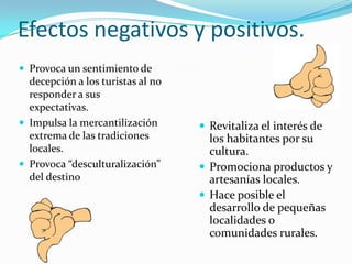 Efectos negativos y positivos.
 Provoca un sentimiento de
  decepción a los turistas al no
  responder a sus
  expectativas.
 Impulsa la mercantilización       Revitaliza el interés de
  extrema de las tradiciones         los habitantes por su
  locales.                           cultura.
 Provoca “desculturalización”      Promociona productos y
  del destino                        artesanías locales.
                                    Hace posible el
                                     desarrollo de pequeñas
                                     localidades o
                                     comunidades rurales.
 