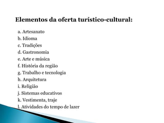 Elementos da oferta turístico-cultural:
a. Artesanato
b. Idioma
c. Tradições
d. Gastronomia
e. Arte e música
f. História da região
g. Trabalho e tecnologia
h. Arquitetura
i. Religião
j. Sistemas educativos
k. Vestimenta, traje
l. Atividades do tempo de lazer
 