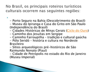 
    - Porto Seguro na Bahia (Descobrimento do Brasil)
    - Museu do Ipiranga e Casa do Grito em São Paulo
    (Independência do Brasil)
    - Cidades Históricas de Minas Gerais (Ciclo do Ouro)
    - Caminho dos Jesuítas em Sergipe
    - Caminho Farroupilha – tradição e cultural gaúcha
    - Pólo Seridó – história e cultura no Nordeste
    Brasileiro
    - Sítios arqueológicos pré-históricos de São
    Raimundo Nonato (Piauí)
    - Cidade de Petrópolis no estado do Rio de Janeiro
    (Museu Imperial)
 