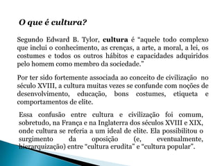 O que é cultura?

Segundo Edward B. Tylor, cultura é “aquele todo complexo
que inclui o conhecimento, as crenças, a arte, a moral, a lei, os
costumes e todos os outros hábitos e capacidades adquiridos
pelo homem como membro da sociedade.”

Por ter sido fortemente associada ao conceito de civilização no
século XVIII, a cultura muitas vezes se confunde com noções de
desenvolvimento, educação, bons costumes, etiqueta e
comportamentos de elite.
Essa confusão entre cultura e civilização foi comum,
sobretudo, na França e na Inglaterra dos séculos XVIII e XIX,
onde cultura se referia a um ideal de elite. Ela possibilitou o
surgimento      da       oposição      (e,     eventualmente,
hierarquização) entre “cultura erudita” e “cultura popular”.
 
