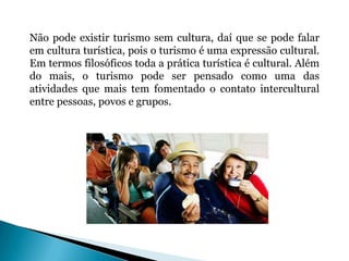 Não pode existir turismo sem cultura, daí que se pode falar
em cultura turística, pois o turismo é uma expressão cultural.
Em termos filosóficos toda a prática turística é cultural. Além
do mais, o turismo pode ser pensado como uma das
atividades que mais tem fomentado o contato intercultural
entre pessoas, povos e grupos.
 