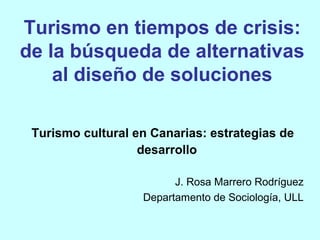 Turismo en tiempos de crisis:
de la búsqueda de alternativas
    al diseño de soluciones

 Turismo cultural en Canarias: estrategias de
                   desarrollo

                         J. Rosa Marrero Rodríguez
                   Departamento de Sociología, ULL
 