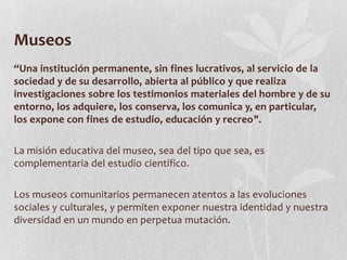 Museos
“Una institución permanente, sin fines lucrativos, al servicio de la
sociedad y de su desarrollo, abierta al público y que realiza
investigaciones sobre los testimonios materiales del hombre y de su
entorno, los adquiere, los conserva, los comunica y, en particular,
los expone con fines de estudio, educación y recreo".
La misión educativa del museo, sea del tipo que sea, es
complementaria del estudio científico.
Los museos comunitarios permanecen atentos a las evoluciones
sociales y culturales, y permiten exponer nuestra identidad y nuestra
diversidad en un mundo en perpetua mutación.
 