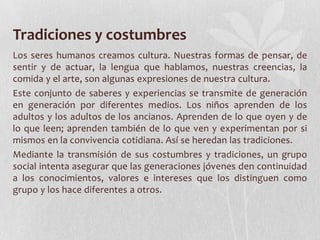 Tradiciones y costumbres
Los seres humanos creamos cultura. Nuestras formas de pensar, de
sentir y de actuar, la lengua que hablamos, nuestras creencias, la
comida y el arte, son algunas expresiones de nuestra cultura.
Este conjunto de saberes y experiencias se transmite de generación
en generación por diferentes medios. Los niños aprenden de los
adultos y los adultos de los ancianos. Aprenden de lo que oyen y de
lo que leen; aprenden también de lo que ven y experimentan por si
mismos en la convivencia cotidiana. Así se heredan las tradiciones.
Mediante la transmisión de sus costumbres y tradiciones, un grupo
social intenta asegurar que las generaciones jóvenes den continuidad
a los conocimientos, valores e intereses que los distinguen como
grupo y los hace diferentes a otros.
 