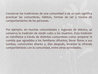 Conservar las tradiciones de una comunidad o de un país significa
practicar las costumbres, hábitos, formas de ser y modos de
comportamiento de las personas.
Por ejemplo, en muchas comunidades y regiones de México, se
conserva la tradición de rendir culto a los muertos. Esta tradición
se manifiesta a través de distintas costumbres como: preparar la
comida que agradaba a los familiares difuntos, llevar flores a sus
tumbas, construirles altares y, días después, levantar la ofrenda
compartiéndola con la comunidad, entre otras actividades.
 
