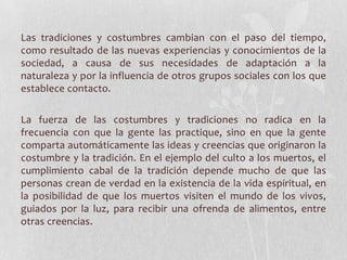 Las tradiciones y costumbres cambian con el paso del tiempo,
como resultado de las nuevas experiencias y conocimientos de la
sociedad, a causa de sus necesidades de adaptación a la
naturaleza y por la influencia de otros grupos sociales con los que
establece contacto.
La fuerza de las costumbres y tradiciones no radica en la
frecuencia con que la gente las practique, sino en que la gente
comparta automáticamente las ideas y creencias que originaron la
costumbre y la tradición. En el ejemplo del culto a los muertos, el
cumplimiento cabal de la tradición depende mucho de que las
personas crean de verdad en la existencia de la vida espiritual, en
la posibilidad de que los muertos visiten el mundo de los vivos,
guiados por la luz, para recibir una ofrenda de alimentos, entre
otras creencias.
 