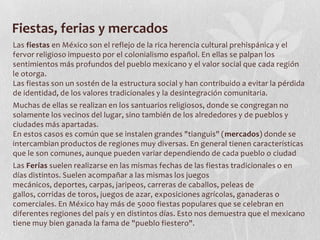 Fiestas, ferias y mercados
Las fiestas en México son el reflejo de la rica herencia cultural prehispánica y el
fervor religioso impuesto por el colonialismo español. En ellas se palpan los
sentimientos más profundos del pueblo mexicano y el valor social que cada región
le otorga.
Las fiestas son un sostén de la estructura social y han contribuido a evitar la pérdida
de identidad, de los valores tradicionales y la desintegración comunitaria.
Muchas de ellas se realizan en los santuarios religiosos, donde se congregan no
solamente los vecinos del lugar, sino también de los alrededores y de pueblos y
ciudades más apartadas.
En estos casos es común que se instalen grandes "tianguis" (mercados) donde se
intercambian productos de regiones muy diversas. En general tienen características
que le son comunes, aunque pueden variar dependiendo de cada pueblo o ciudad
Las Ferias suelen realizarse en las mismas fechas de las fiestas tradicionales o en
días distintos. Suelen acompañar a las mismas los juegos
mecánicos, deportes, carpas, jaripeos, carreras de caballos, peleas de
gallos, corridas de toros, juegos de azar, exposiciones agrícolas, ganaderas o
comerciales. En México hay más de 5000 fiestas populares que se celebran en
diferentes regiones del país y en distintos días. Esto nos demuestra que el mexicano
tiene muy bien ganada la fama de "pueblo fiestero".
 