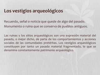Los vestigios arqueológicos
Recuerdo, señal o noticia que quede de algo del pasado.
Monumento o ruina que se conserva de pueblos antiguos.
Las ruinas y los sitios arqueológicos son una expresión material del
pasado, o mejor dicho, de parte de los comportamientos y acciones
sociales de las comunidades pretéritas. Los vestigios arqueológicos
constituyen por tanto un pasado material fragmentado, lo que se
denomina constantemente patrimonio arqueológico.
 