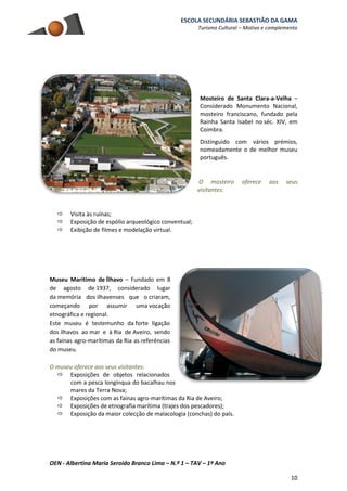 ESCOLA SECUNDÁRIA SEBASTIÃO DA GAMA
Turismo Cultural – Motivo e complemento
OEN - Albertina Maria Seroido Branco Lima – N.º 1 – TAV – 1º Ano
10
Mosteiro de Santa Clara-a-Velha –
Considerado Monumento Nacional,
mosteiro franciscano, fundado pela
Rainha Santa Isabel no séc. XIV, em
Coimbra.
Distinguido com vários prémios,
nomeadamente o de melhor museu
português.
O mosteiro oferece aos seus
visitantes:
 Visita às ruínas;
 Exposição de espólio arqueológico conventual;
 Exibição de filmes e modelação virtual.
Museu Marítimo de Ílhavo – Fundado em 8
de agosto de 1937, considerado lugar
da memória dos ilhavenses que o criaram,
começando por assumir uma vocação
etnográfica e regional.
Este museu é testemunho da forte ligação
dos ílhavos ao mar e à Ria de Aveiro, sendo
as fainas agro-marítimas da Ria as referências
do museu.
O museu oferece aos seus visitantes:
 Exposições de objetos relacionados
com a pesca longínqua do bacalhau nos
mares da Terra Nova;
 Exposições com as fainas agro-marítimas da Ria de Aveiro;
 Exposições de etnografia marítima (trajes dos pescadores);
 Exposição da maior colecção de malacologia (conchas) do país.
 