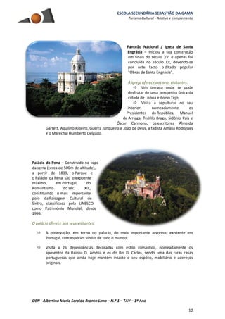 ESCOLA SECUNDÁRIA SEBASTIÃO DA GAMA
Turismo Cultural – Motivo e complemento
OEN - Albertina Maria Seroido Branco Lima – N.º 1 – TAV – 1º Ano
12
Panteão Nacional / Igreja de Santa
Engrácia – Iniciou a sua construção
em finais do século XVI e apenas foi
concluída no século XX, devendo-se
por este facto o ditado popular
"Obras de Santa Engrácia".
A igreja oferece aos seus visitantes:
 Um terraço onde se pode
desfrutar de uma perspetiva única da
cidade de Lisboa e do rio Tejo;
 Visita a sepulturas no seu
interior, nomeadamente os
Presidentes da República, Manuel
de Arriaga, Teófilo Braga, Sidónio Pais e
Óscar Carmona, os escritores Almeida
Garrett, Aquilino Ribeiro, Guerra Junqueiro e João de Deus, a fadista Amália Rodrigues
e o Marechal Humberto Delgado.
Palácio da Pena – Construído no topo
da serra (cerca de 500m de altitude),
a partir de 1839, o Parque e
o Palácio da Pena são o expoente
máximo, em Portugal, do
Romantismo do séc. XIX,
constituindo o mais importante
polo da Paisagem Cultural de
Sintra, classificada pela UNESCO
como Património Mundial, desde
1995.
O palácio oferece aos seus visitantes:
 A observação, em torno do palácio, do mais importante arvoredo existente em
Portugal, com espécies vindas de todo o mundo;
 Visita a 26 dependências decoradas com estilo romântico, nomeadamente os
aposentos da Rainha D. Amélia e os do Rei D. Carlos, sendo uma das raras casas
portuguesas que ainda hoje mantém intacto o seu espólio, mobiliário e adereços
originais.
 