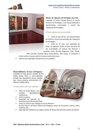 ESCOLA SECUNDÁRIA SEBASTIÃO DA GAMA
Turismo Cultural – Motivo e complemento
OEN - Albertina Maria Seroido Branco Lima – N.º 1 – TAV – 1º Ano
15
Museu da Tapeçaria de Portalegre Guy Fino –
Instalado no Palácio Castelo Branco, no centro
histórico de Portalegre, é um espaço dedicado à
apresentação, conservação e estudo das
Tapeçarias de Portalegre.
O museu oferece aos seus visitantes:
 Visita no piso térreo, com apresentação
da história e técnica de execução das Tapeçarias
de Portalegre;
 Visita no 1º piso, com exposição de
obras de tapeçaria desde os finais dos anos 40
até à atualidade, de autores tão diversos e
sonantes como Almada Negreiros, Júlio Pomar,
Vieira da Silva, Eduardo Nery, Graça Morais, Jean Lurçat, Le Corbusier e
tantos outros, os quais assinam as peças como obras suas;
 Galeria com exposições temporárias e um auditório.
Museu-Biblioteca da Casa de Bragança –
Instalado no Paço Ducal e Castelo de Vila
Viçosa desde 1933, é uma instituição
privada que disponibiliza várias coleções
que, na sua maioria, pertenceram a D.
Manuel II (1889-1932).
O museu oferece aos seus visitantes:
 Visita ao Andar Nobre, com
variadas dependências
residenciais;
 Visita à armaria;
 Exposição da colecção de
Porcelana Azul e Branco da China;
 Visita ao Tesouro que alberga as Cruzes Relicário
de Vila Viçosa e de Dona Catarina de Bragança, peças de ourivesaria, pintura, vidro,
cerâmica, etc.;
 Exposição de coleção de carruagens (anexo do Museu Nacional dos Coches de Lisboa).
 