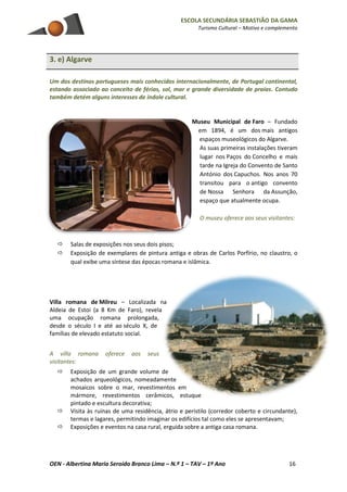 ESCOLA SECUNDÁRIA SEBASTIÃO DA GAMA
Turismo Cultural – Motivo e complemento
OEN - Albertina Maria Seroido Branco Lima – N.º 1 – TAV – 1º Ano 16
3. e) Algarve
Um dos destinos portugueses mais conhecidos internacionalmente, de Portugal continental,
estando associado ao conceito de férias, sol, mar e grande diversidade de praias. Contudo
também detém alguns interesses de índole cultural.
Museu Municipal de Faro – Fundado
em 1894, é um dos mais antigos
espaços museológicos do Algarve.
As suas primeiras instalações tiveram
lugar nos Paços do Concelho e mais
tarde na Igreja do Convento de Santo
António dos Capuchos. Nos anos 70
transitou para o antigo convento
de Nossa Senhora da Assunção,
espaço que atualmente ocupa.
O museu oferece aos seus visitantes:
 Salas de exposições nos seus dois pisos;
 Exposição de exemplares de pintura antiga e obras de Carlos Porfírio, no claustro, o
qual exibe uma síntese das épocas romana e islâmica.
Villa romana de Milreu – Localizada na
Aldeia de Estoi (a 8 Km de Faro), revela
uma ocupação romana prolongada,
desde o século I e até ao século X, de
famílias de elevado estatuto social.
A villa romana oferece aos seus
visitantes:
 Exposição de um grande volume de
achados arqueológicos, nomeadamente
mosaicos sobre o mar, revestimentos em
mármore, revestimentos cerâmicos, estuque
pintado e escultura decorativa;
 Visita às ruínas de uma residência, átrio e peristilo (corredor coberto e circundante),
termas e lagares, permitindo imaginar os edifícios tal como eles se apresentavam;
 Exposições e eventos na casa rural, erguida sobre a antiga casa romana.
 