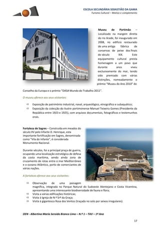 ESCOLA SECUNDÁRIA SEBASTIÃO DA GAMA
Turismo Cultural – Motivo e complemento
OEN - Albertina Maria Seroido Branco Lima – N.º 1 – TAV – 1º Ano
17
Museu de Portimão –
Localizado na margem direita
do rio Arade, foi inaugurado em
2008, no edifício restaurado
de uma antiga fábrica de
conservas de peixe dos finais
do século XIX. Este
equipamento cultural presta
homenagem a um povo que
durante anos viveu
exclusivamente do mar, tendo
sido premiado com várias
distinções, nomeadamente o
prémio “Museu do Ano 2010” do
Conselho da Europa e o prémio “DASA Mundo do Trabalho 2011”.
O museu oferece aos seus visitantes:
 Exposição de património industrial, naval, arqueológico, etnográfico e subaquático;
 Exposição da colecção do ilustre portimonense Manuel Teixeira Gomes (Presidente da
República entre 1923 e 1925), com arquivos documentais, fotográficos e testemunhos
orais.
Fortaleza de Sagres – Construída em meados do
século XV pelo Infante D. Henrique, esta
importante fortificação em Sagres, denominada
como "Vila do Infante", é considerada
Monumento Nacional.
Durante séculos, foi a principal praça de guerra,
ocupando uma localização estratégica de defesa
da costa marítima, sendo ainda zona de
cruzamento de rotas entre o mar Mediterrâneo
e o oceano Atlântico, porto de comerciantes de
várias nações.
A fortaleza oferece aos seus visitantes:
 Observação de uma paisagem
magnífica, integrada no Parque Natural do Sudoeste Alentejano e Costa Vicentina,
apresentando uma interessante biodiversidade de fauna e flora;
 Visita a várias edificações históricas;
 Visita à Igreja de N ª Srª da Graça;
 Visita à gigantesca Rosa dos Ventos (traçada no solo por seixos irregulares).
 