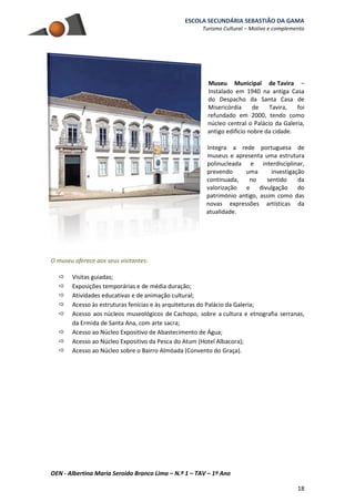 ESCOLA SECUNDÁRIA SEBASTIÃO DA GAMA
Turismo Cultural – Motivo e complemento
OEN - Albertina Maria Seroido Branco Lima – N.º 1 – TAV – 1º Ano
18
Museu Municipal de Tavira –
Instalado em 1940 na antiga Casa
do Despacho da Santa Casa de
Misericórdia de Tavira, foi
refundado em 2000, tendo como
núcleo central o Palácio da Galeria,
antigo edifício nobre da cidade.
Integra a rede portuguesa de
museus e apresenta uma estrutura
polinucleada e interdisciplinar,
prevendo uma investigação
continuada, no sentido da
valorização e divulgação do
património antigo, assim como das
novas expressões artísticas da
atualidade.
O museu oferece aos seus visitantes:
 Visitas guiadas;
 Exposições temporárias e de média duração;
 Atividades educativas e de animação cultural;
 Acesso às estruturas fenícias e às arquiteturas do Palácio da Galeria;
 Acesso aos núcleos museológicos de Cachopo, sobre a cultura e etnografia serranas,
da Ermida de Santa Ana, com arte sacra;
 Acesso ao Núcleo Expositivo de Abastecimento de Água;
 Acesso ao Núcleo Expositivo da Pesca do Atum (Hotel Albacora);
 Acesso ao Núcleo sobre o Bairro Almóada (Convento do Graça).
 