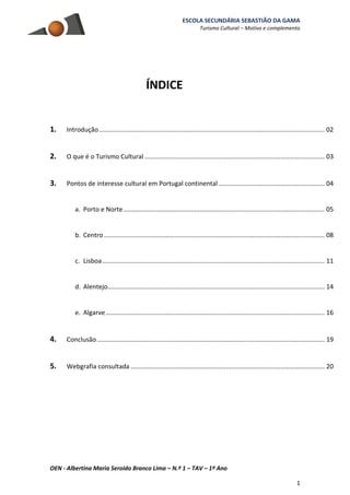 ESCOLA SECUNDÁRIA SEBASTIÃO DA GAMA
Turismo Cultural – Motivo e complemento
OEN - Albertina Maria Seroido Branco Lima – N.º 1 – TAV – 1º Ano
1
ÍNDICE
1. Introdução................................................................................................................................ 02
2. O que é o Turismo Cultural ...................................................................................................... 03
3. Pontos de interesse cultural em Portugal continental ............................................................ 04
a. Porto e Norte.................................................................................................................. 05
b. Centro ............................................................................................................................. 08
c. Lisboa.............................................................................................................................. 11
d. Alentejo........................................................................................................................... 14
e. Algarve............................................................................................................................ 16
4. Conclusão................................................................................................................................. 19
5. Webgrafia consultada .............................................................................................................. 20
 