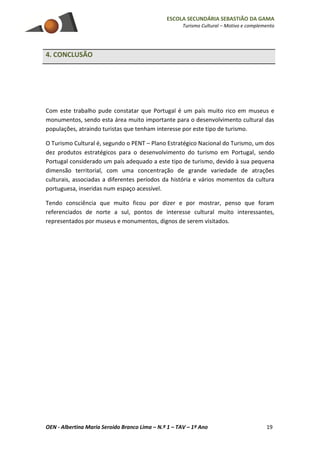 ESCOLA SECUNDÁRIA SEBASTIÃO DA GAMA
Turismo Cultural – Motivo e complemento
OEN - Albertina Maria Seroido Branco Lima – N.º 1 – TAV – 1º Ano 19
4. CONCLUSÃO
Com este trabalho pude constatar que Portugal é um país muito rico em museus e
monumentos, sendo esta área muito importante para o desenvolvimento cultural das
populações, atraindo turistas que tenham interesse por este tipo de turismo.
O Turismo Cultural é, segundo o PENT – Plano Estratégico Nacional do Turismo, um dos
dez produtos estratégicos para o desenvolvimento do turismo em Portugal, sendo
Portugal considerado um país adequado a este tipo de turismo, devido à sua pequena
dimensão territorial, com uma concentração de grande variedade de atrações
culturais, associadas a diferentes períodos da história e vários momentos da cultura
portuguesa, inseridas num espaço acessível.
Tendo consciência que muito ficou por dizer e por mostrar, penso que foram
referenciados de norte a sul, pontos de interesse cultural muito interessantes,
representados por museus e monumentos, dignos de serem visitados.
 